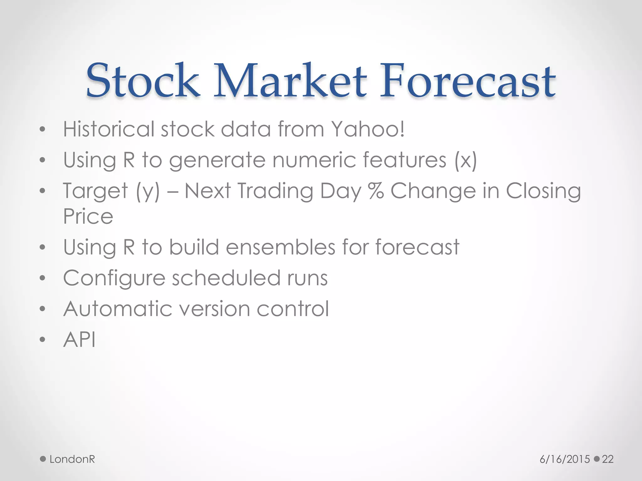 Stock Market Forecast
• Historical stock data from Yahoo!
• Using R to generate numeric features (x)
• Target (y) – Next Trading Day % Change in Closing
Price
• Using R to build ensembles for forecast
• Configure scheduled runs
• Automatic version control
• API
6/16/2015LondonR 22
 