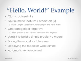 “Hello, World!” Example
• Classic dataset - Iris
• Four numeric features / predictors (x)
o Sepal Length, Sepal Width, Petal Length and Petal Width
• One categorical target (y)
o Three species of Iris – Setosa, Versicolor and Virginica
• Using R to build a simple predictive model
• Saving the model for future use
• Deploying the model as web service
• Automatic version control
6/16/2015LondonR 14
 