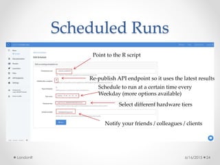 Scheduled Runs
6/16/2015LondonR 24
Point to the R script
Schedule to run at a certain time every
Weekday (more options available)
Re-publish API endpoint so it uses the latest results
Select different hardware tiers
Notify your friends / colleagues / clients
 