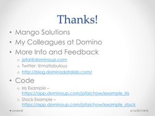 Thanks!
• Mango Solutions
• My Colleagues at Domino
• More Info and Feedback
o jofai@dominoup.com
o Twitter: @matlabulous
o http://blog.dominodatalab.com/
• Code
o Iris Example –
https://app.dominoup.com/jofaichow/example_iris
o Stock Example –
https://app.dominoup.com/jofaichow/example_stock
6/16/2015LondonR 33
 