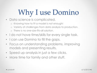 Why I use Domino
• Data science is complicated.
o Knowing how to fit a model is not enough!
o Variety of challenges from data analysis to production.
o There is no one-size-fits-all solution.
• I do not have time/skills for every single task.
• I can use Domino to fill the gaps.
• Focus on understanding problems, improving
models and presenting results.
• Speed up analysis in just a few clicks.
• More time for family and other stuff.
6/16/2015LondonR 8
 