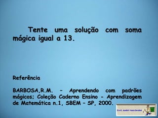     Tente uma solução com soma mágica igual a 13.ReferênciaBARBOSA,R.M. – Aprendendo com padrões mágicos; Coleção Caderno Ensino - Aprendizagem de Matemática n.1, SBEM – SP, 2000.