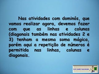     Nas atividades com dominós, que vamos realizar agora, devemos fazer com que as linhas e colunas (diagonais também nas atividades 2 e 3) tenham a mesma soma mágica, porém aqui a repetição de números é permitida nas linhas, colunas e diagonais. 