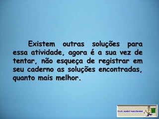     Existem outras soluções para essa atividade, agora é a sua vez de tentar, não esqueça de registrar em seu caderno as soluções encontradas, quanto mais melhor.