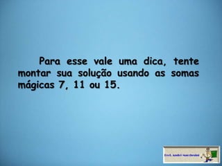     Para esse vale uma dica, tente montar sua solução usando as somas mágicas 7, 11 ou 15.