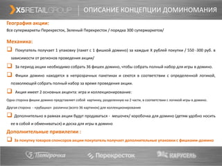ОПИСАНИЕ КОНЦЕПЦИИ ДОМИНОМАНИЯ
География акции:
Все супермаркеты Перекресток, Зеленый Перекресток / порядка 300 супермаркетов/

Механика:
    Покупатель получает 1 упаковку (пакет с 1 фишкой домино) за каждые Х рублей покупки / 550 -300 руб. в
  зависимости от регионов проведения акции/

    За период акции необходимо собрать 36 фишек домино, чтобы собрать полный набор для игры в домино.

    Фишки домино находятся в непрозрачных пакетиках и сеются в соответствии с определенной логикой,
  позволяющей собрать полный набор за время проведения акции.

    Акция имеет 2 основных акцента: игра и коллекционирование:
Одна сторона фишки домино представляет собой картинку, разделенную на 2 части, в соответствии с логикой игры в домино.

Другая сторона - «рубашка» различна (всего 36 картинок) для коллекционирования

 Дополнительно в рамках акции будут продаваться -            мешочек/ коробочка для домино (детям удобно носить
  ее в собой и обмениваться) и доска для игры в домино
Дополнительные привилегии :
 За покупку товаров спонсоров акции покупатель получает дополнительные упаковки с фишками-домино
 