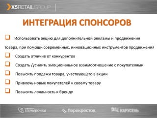 ИНТЕГРАЦИЯ СПОНСОРОВ
   Использовать акцию для дополнительной рекламы и продвижения

товара, при помощи современных, инновационных инструментов продвижения

   Создать отличие от конкурентов

    Создать /усилить эмоциональное взаимоотношение с покупателями

    Повысить продажи товара, участвующего в акции

    Привлечь новых покупателей к своему товару

    Повысить лояльность к бренду
 