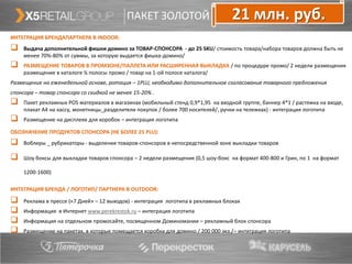 ПАКЕТ ЗОЛОТОЙ                          21 млн. руб.
ИНТЕГРАЦИЯ БРЕНДАПАРТНЕРА В INDOOR:
   Выдача дополнительной фишки домино за ТОВАР-СПОНСОРА - до 25 SKU/ стоимость товара/набора товаров должна быть не
    менее 70%-80% от суммы, за которую выдается фишка-домино/
   РАЗМЕЩЕНИЕ ТОВАРОВ В ПРОМЗОНЕ/ПАЛЛЕТА ИЛИ РАСШИРЕННАЯ ВЫКЛАДКА / по процедуре промо/ 2 недели размещения
    размещение в каталоге ¼ полосы промо / товар на 1-ой полосе каталога/
Размещение на еженедельной основе, ротация – 1PLU, необходимо дополнительное согласование товарного предложения
спонсора – товар спонсора со скидкой не менее 15-20% .
   Пакет рекламных POS материалов в магазинах (мобильный стенд 0,9*1,95 на входной группе, баннер 4*1 / растяжка на входе,
    плакат А4 на кассу, монетницы_разделители покупок / более 700 носителей/, ручки на тележках) - интеграция логотипа
   Размещение на дисплеях для коробок – интеграция логотипа

ОБОЗНАЧЕНИЕ ПРОДУКТОВ СПОНСОРА (НЕ БОЛЕЕ 25 PLU):
   Воблеры _ рубрикаторы - выделения товаров-спонсоров в непосредственной зоне выкладки товаров

   Шоу боксы для выкладки товаров спонсора – 2 недели размещения (0,5 шоу-бокс на формат 400-800 и Грин, по 1 на формат

    1200-1600)

ИНТЕГРАЦИЯ БРЕНДА / ЛОГОТИП/ ПАРТНЕРА В OUTDOOR:

   Реклама в прессе («7 Дней» – 12 выходов) - интеграция логотипа в рекламных блоках
   Информация в Интернет www.perekrestok.ru – интеграция логотипа
   Информация на отдельном промосайте, посвященном Доминомании – рекламный блок спонсора
   Размещение на пакетах, в которые помещается коробка для домино / 200 000 экз./– интеграция логотипа
 