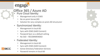 Office 365 / Azure AD
• Pure Cloud Identity:
• Management only in O365
• No on prem Server/AD
• Solution for very complex on prem AD structures!
• Synchronized Identity:
• Management in local AD
• Sync with O365 (AAD Connect)
• Password Sync as a default setting
• No SSO – RECOMMENDED
• Federated Identity:
• Management in local AD
• Sync with O365 (AAD Connect)
• Active Directory Federation Services
• Password remains in local AD
 