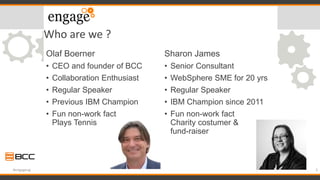 Who are we ?
Olaf Boerner
• CEO and founder of BCC
• Collaboration Enthusiast
• Regular Speaker
• Previous IBM Champion
• Fun non-work fact
Plays Tennis
Sharon James
• Senior Consultant
• WebSphere SME for 20 yrs
• Regular Speaker
• IBM Champion since 2011
• Fun non-work fact
Charity costumer &
fund-raiser
3#engageug
 