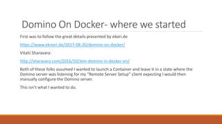 Domino On Docker- where we started
First was to follow the great details presented by ekori.de
https://www.eknori.de/2017-08-20/domino-on-docker/
Vitalii Sharavara:
http://sharavara.com/2016/10/ibm-domino-in-docker-en/
Both of these folks assumed I wanted to launch a Container and leave it in a state where the
Domino server was listening for my “Remote Server Setup” client expecting I would then
manually configure the Domino server.
This isn’t what I wanted to do.
 