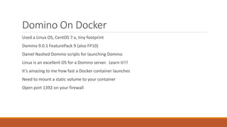 Domino On Docker
Used a Linux OS, CentOS 7.x, tiny footprint
Domino 9.0.1 FeaturePack 9 (also FP10)
Daniel Nashed Domino scripts for launching Domino
Linux is an excellent OS for a Domino server. Learn it!!!
It’s amazing to me how fast a Docker container launches
Need to mount a static volume to your container
Open port 1392 on your firewall
 