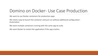 Domino on Docker- Use Case Production
We want to use Docker containers for production apps
We need a way to launch the container and just run without additional configuration -
Automation
We want multiple containers running with the same app to scale.
We want Docker to restart the application if the app crashes.
 