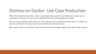 Domino on Docker- Use Case Production
When the Container launches, I have a connection document in our directory to make sure it
replicates at startup so it can pull an updated directory and changes to the apps.
We can setup multiple static volumes. Each volume is for a specific Domino server. So when we
launch a container the volume we map to will be the Domino server.
We need to make sure we don’t launch more than one container against the same static volume.
 