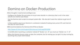 Domino on Docker-Production
Other thoughts I need to test and figure out:
Configure the Docker file and notes.ini to put view rebuilds in a directory that is not in the static
volume (no need to save those)
Use the Domino start scripts to compact system dbs. We also don’t want the replicas to get out of
date
Is there another way to run Domino in a container instead of making many server ID’s and internet
site docs for each server?
IBM recommendations for Domino 9.0.1FP10 on Docker
http://www-01.ibm.com/support/docview.wss?uid=swg22013200
In CentOS when launching a container instead of “docker run –d” you must use “docker run –t –d”
When the Domino Service stops so does the container, but for testing you can get it to stay running by
launching into a bash shell instead.
 