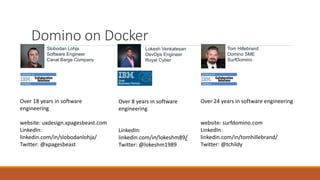 Domino on Docker
Slobodan Lohja
Software Engineer
Canal Barge Company
Over 18 years in software
engineering
website: uxdesign.xpagesbeast.com
LinkedIn:
linkedin.com/in/slobodanlohja/
Twitter: @xpagesbeast
Lokesh Venkatesan
DevOps Engineer
Royal Cyber
Over 8 years in software
engineering
LinkedIn:
linkedin.com/in/lokeshm89/
Twitter: @lokeshm1989
Tom Hillebrand
Domino SME
SurfDomino
Over 24 years in software engineering
website: surfdomino.com
LinkedIn:
linkedin.com/in/tomhillebrand/
Twitter: @tchildy
 