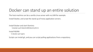 Docker can stand up an entire solution
The host machine can be a vanilla Linux server with no JVM for example.
Install Docker, and script the stand up of many application servers.
Install Docker and start Domino:
$ docker pull lokeshm89/domino9.0.1
Install NGINX
◦ $ docker pull nginx
Scripts can install git, and you can script pulling applications from a repository.
 