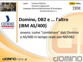 Domino, DB2 e ... l'altro (IBM AS/400) ovvero: come &quot;combinare&quot; dati Domino e AS/400 in tempo reale con NSFDB2  Autori:   Cristian D’Aloisio Vincenzo Capponcelli Professione:  Domino Administrator & Developers Ciemme Service s.r.l. 