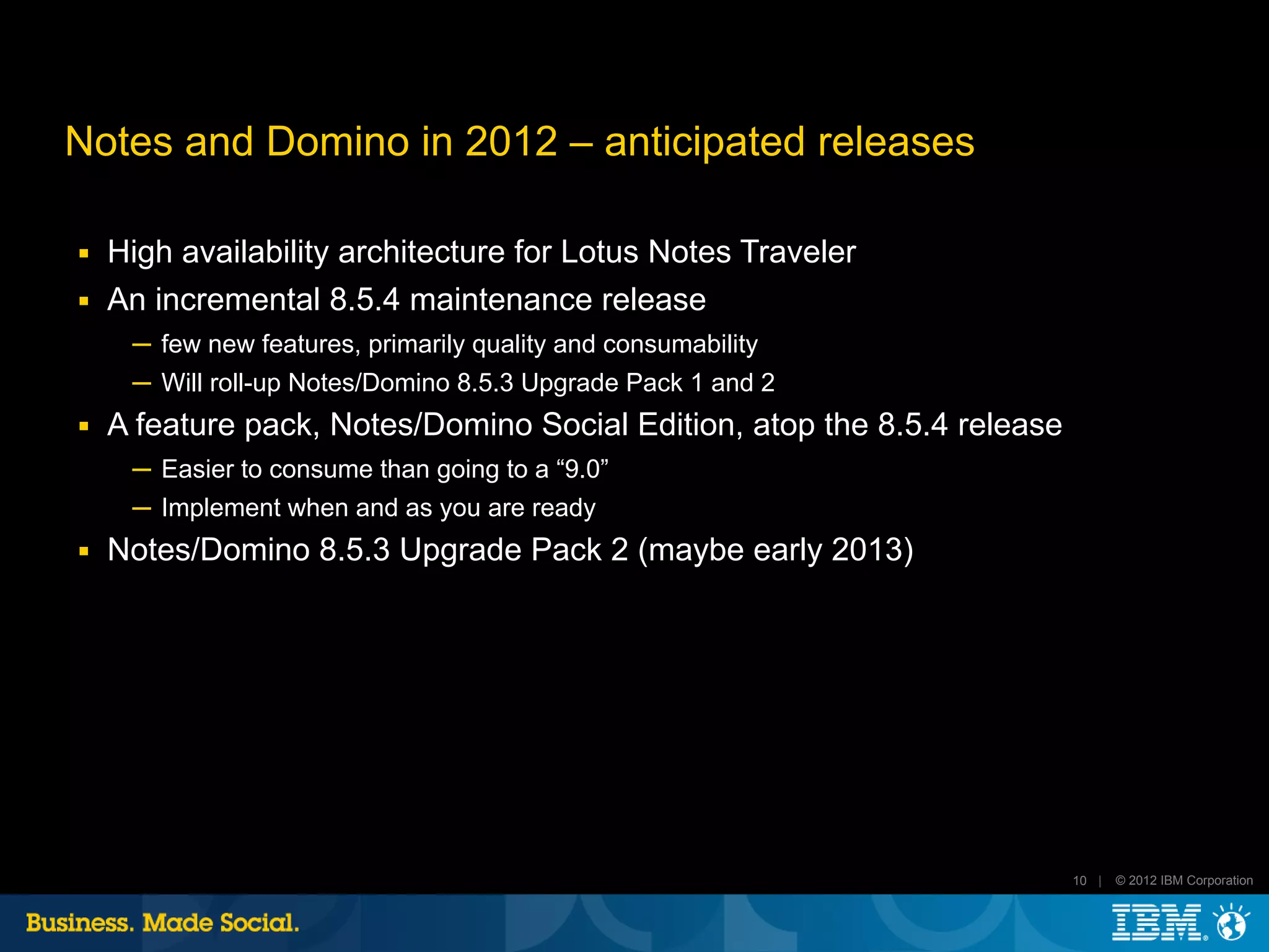 Notes and Domino in 2012 – anticipated releases

■   High availability architecture for Lotus Notes Traveler
■   An incremental 8.5.4 maintenance release
     ─ few new features, primarily quality and consumability
     ─ Will roll-up Notes/Domino 8.5.3 Upgrade Pack 1 and 2
■   A feature pack, Notes/Domino Social Edition, atop the 8.5.4 release
     ─ Easier to consume than going to a “9.0”
     ─ Implement when and as you are ready
■   Notes/Domino 8.5.3 Upgrade Pack 2 (maybe early 2013)




                                                                          10 |   © 2012 IBM Corporation
 