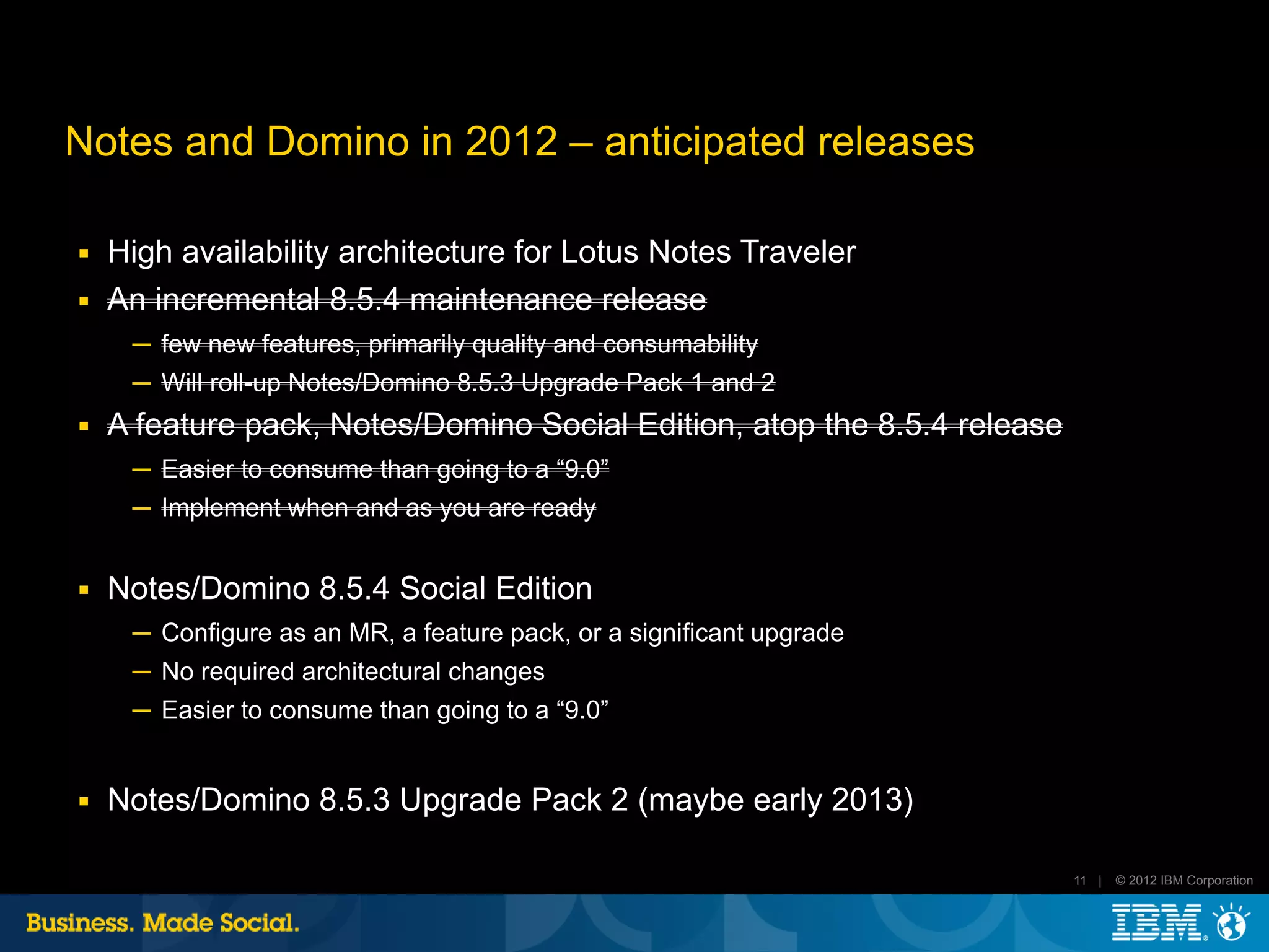 Notes and Domino in 2012 – anticipated releases

■   High availability architecture for Lotus Notes Traveler
■   An incremental 8.5.4 maintenance release
     ─ few new features, primarily quality and consumability
     ─ Will roll-up Notes/Domino 8.5.3 Upgrade Pack 1 and 2
■   A feature pack, Notes/Domino Social Edition, atop the 8.5.4 release
     ─ Easier to consume than going to a “9.0”
     ─ Implement when and as you are ready


■   Notes/Domino 8.5.4 Social Edition
     ─ Configure as an MR, a feature pack, or a significant upgrade
     ─ No required architectural changes
     ─ Easier to consume than going to a “9.0”


■   Notes/Domino 8.5.3 Upgrade Pack 2 (maybe early 2013)

                                                                          11 |   © 2012 IBM Corporation
 