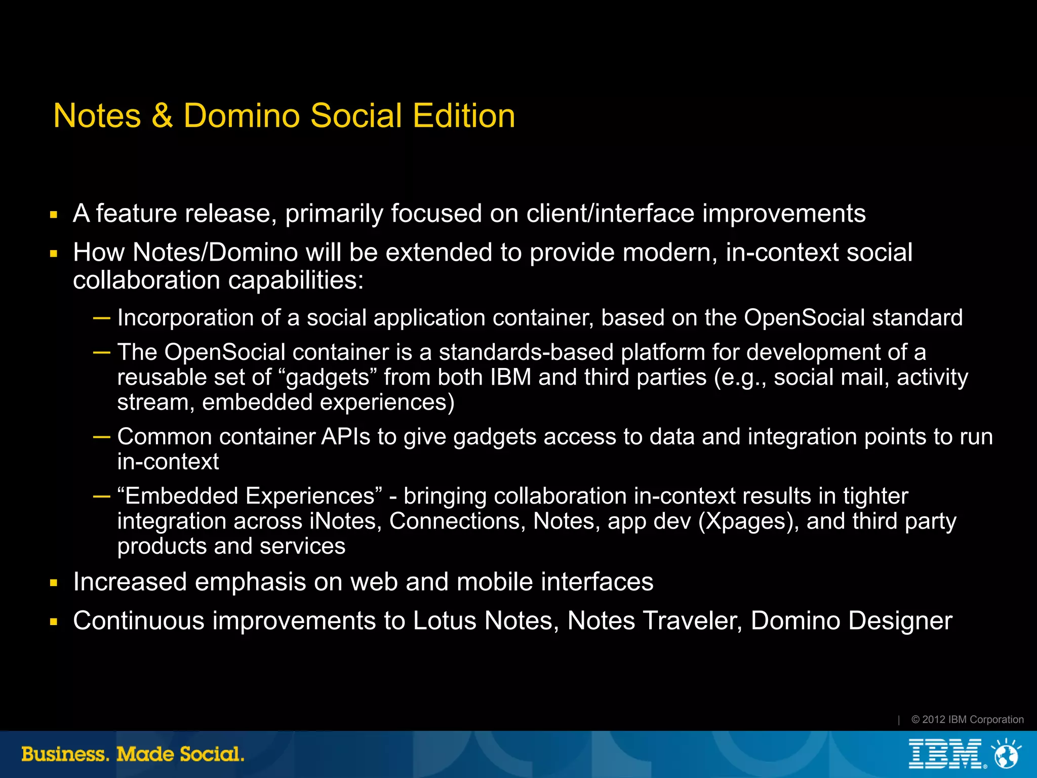 Notes & Domino Social Edition

■   A feature release, primarily focused on client/interface improvements
■   How Notes/Domino will be extended to provide modern, in-context social
    collaboration capabilities:
     ─ Incorporation of a social application container, based on the OpenSocial standard
     ─ The OpenSocial container is a standards-based platform for development of a
       reusable set of “gadgets” from both IBM and third parties (e.g., social mail, activity
       stream, embedded experiences)
     ─ Common container APIs to give gadgets access to data and integration points to run
       in-context
     ─ “Embedded Experiences” - bringing collaboration in-context results in tighter
       integration across iNotes, Connections, Notes, app dev (Xpages), and third party
       products and services
■   Increased emphasis on web and mobile interfaces
■   Continuous improvements to Lotus Notes, Notes Traveler, Domino Designer


                                                                                   |   © 2012 IBM Corporation
 