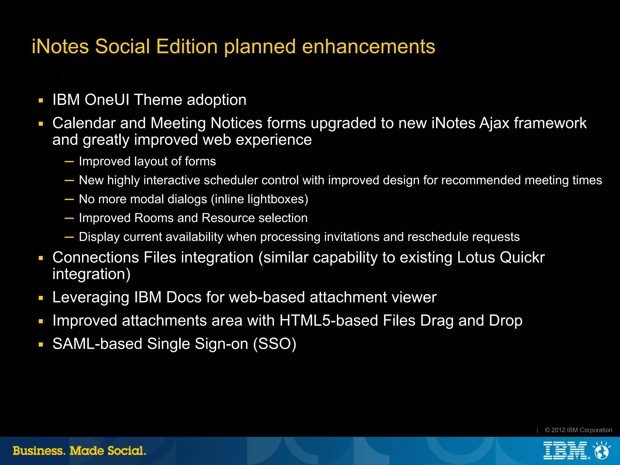 iNotes Social Edition planned enhancements

■   IBM OneUI Theme adoption
■   Calendar and Meeting Notices forms upgraded to new iNotes Ajax framework
    and greatly improved web experience
     ─ Improved layout of forms
     ─ New highly interactive scheduler control with improved design for recommended meeting times
     ─ No more modal dialogs (inline lightboxes)
     ─ Improved Rooms and Resource selection
     ─ Display current availability when processing invitations and reschedule requests
■   Connections Files integration (similar capability to existing Lotus Quickr
    integration)
■   Leveraging IBM Docs for web-based attachment viewer
■   Improved attachments area with HTML5-based Files Drag and Drop
■   SAML-based Single Sign-on (SSO)




                                                                                          |   © 2012 IBM Corporation
 