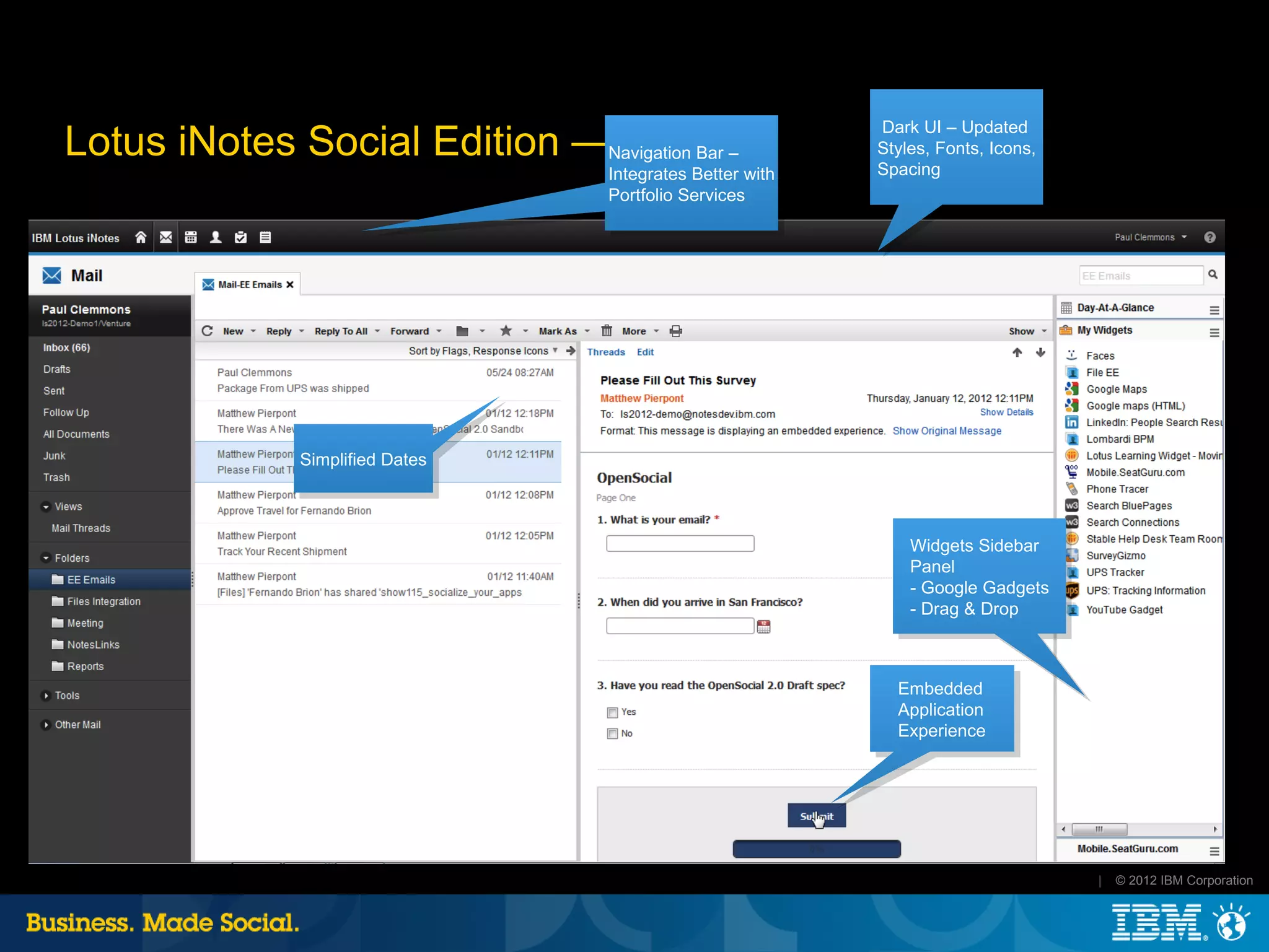 Dark UI – Updated
Lotus iNotes Social Edition —Navigation Bar –
                              Mail                           Styles, Fonts, Icons,
                                                             Spacing
                                    Integrates Better with
                                    Portfolio Services




               Simplified Dates



                                                                 Widgets Sidebar
                                                                 Panel
                                                                 - Google Gadgets
                                                                 - Drag & Drop



                                                               Embedded
                                                               Application
                                                               Experience




                                                                                     |   © 2012 IBM Corporation
 