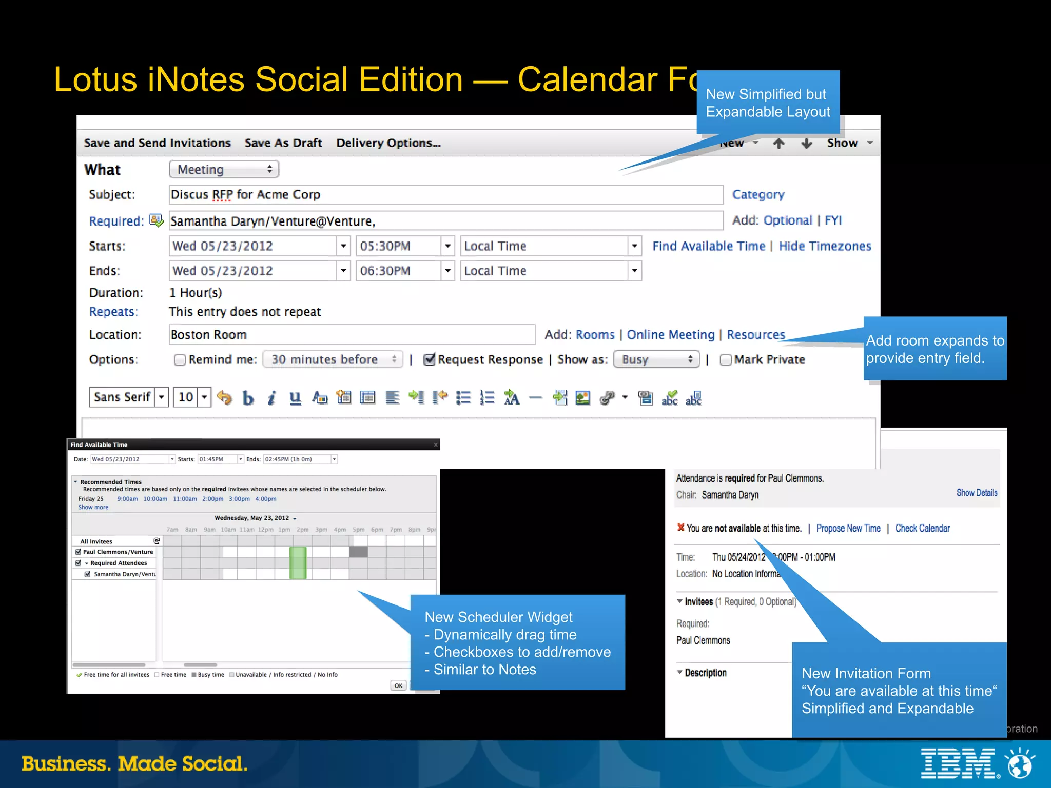 Lotus iNotes Social Edition — Calendar Forms but
                                         New Simplified
                                                       Expandable Layout




                                                                              Add room expands to
                                                                              provide entry field.




                          New Scheduler Widget
                          - Dynamically drag time
                          - Checkboxes to add/remove
                          - Similar to Notes                        New Invitation Form
                                                                    “You are available at this time“
                                                                    Simplified and Expandable
                                                                                     |   © 2012 IBM Corporation
 