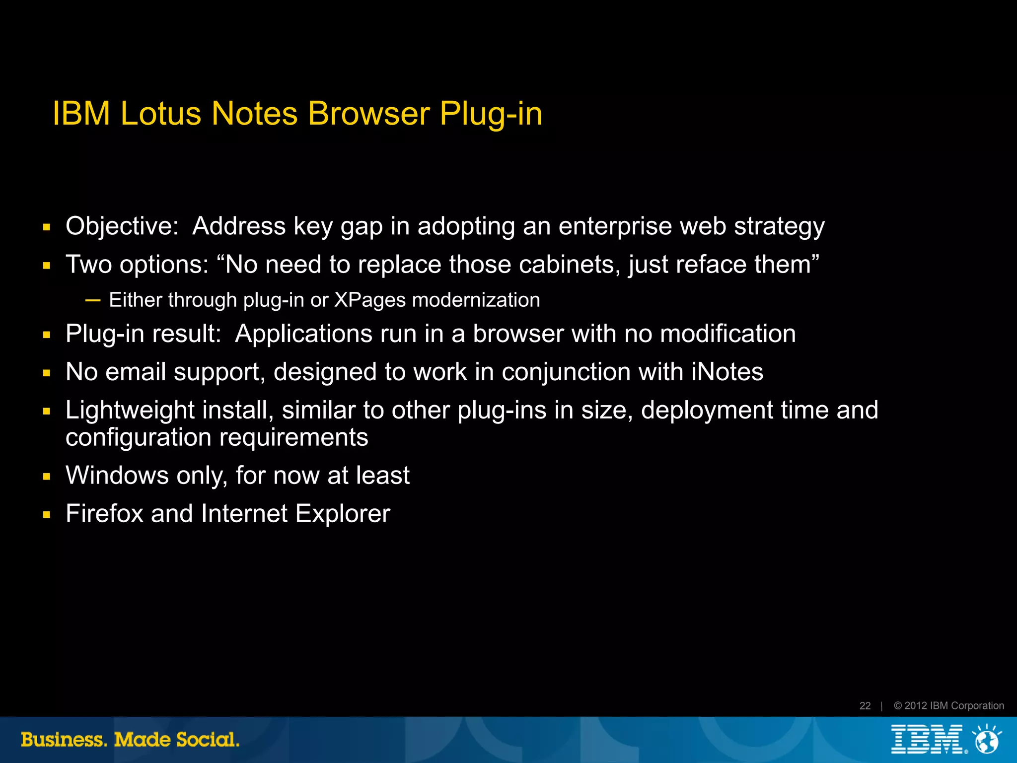 IBM Lotus Notes Browser Plug-in


■   Objective: Address key gap in adopting an enterprise web strategy
■   Two options: “No need to replace those cabinets, just reface them”
      ─ Either through plug-in or XPages modernization
■   Plug-in result: Applications run in a browser with no modification
■   No email support, designed to work in conjunction with iNotes
■   Lightweight install, similar to other plug-ins in size, deployment time and
    configuration requirements
■   Windows only, for now at least
■   Firefox and Internet Explorer




                                                                             22 |   © 2012 IBM Corporation
 