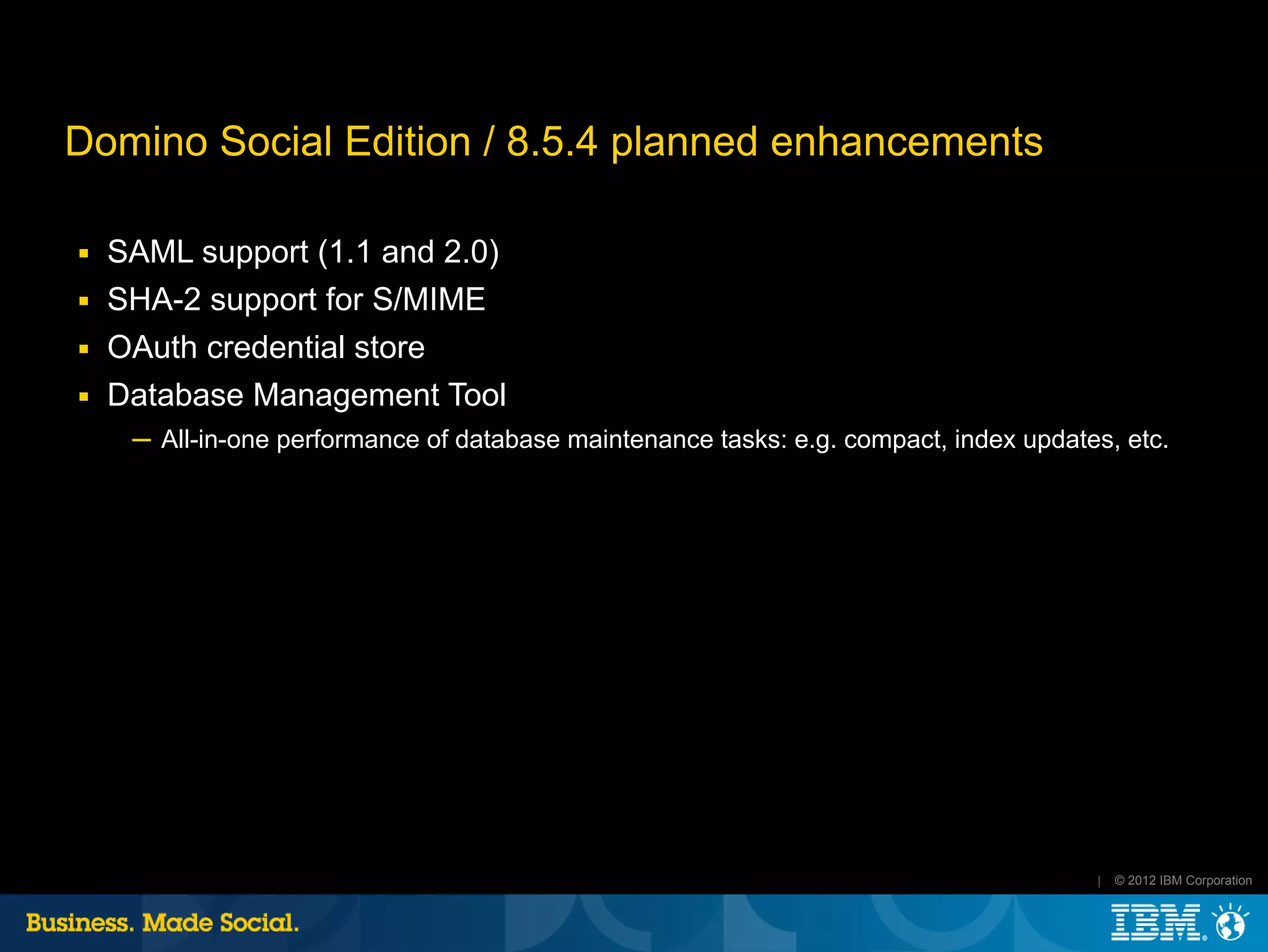 Domino Social Edition / 8.5.4 planned enhancements

■   SAML support (1.1 and 2.0)
■   SHA-2 support for S/MIME
■   OAuth credential store
■   Database Management Tool
     ─ All-in-one performance of database maintenance tasks: e.g. compact, index updates, etc.




                                                                                       |   © 2012 IBM Corporation
 