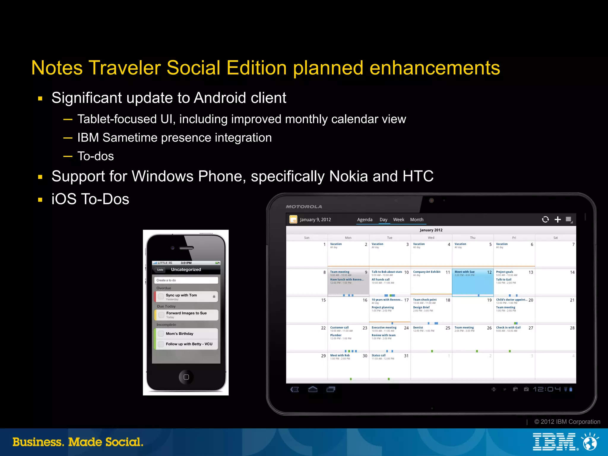 Notes Traveler Social Edition planned enhancements
■   Significant update to Android client
     ─ Tablet-focused UI, including improved monthly calendar view
     ─ IBM Sametime presence integration
     ─ To-dos
■   Support for Windows Phone, specifically Nokia and HTC
■   iOS To-Dos




                                                                     |   © 2012 IBM Corporation
 