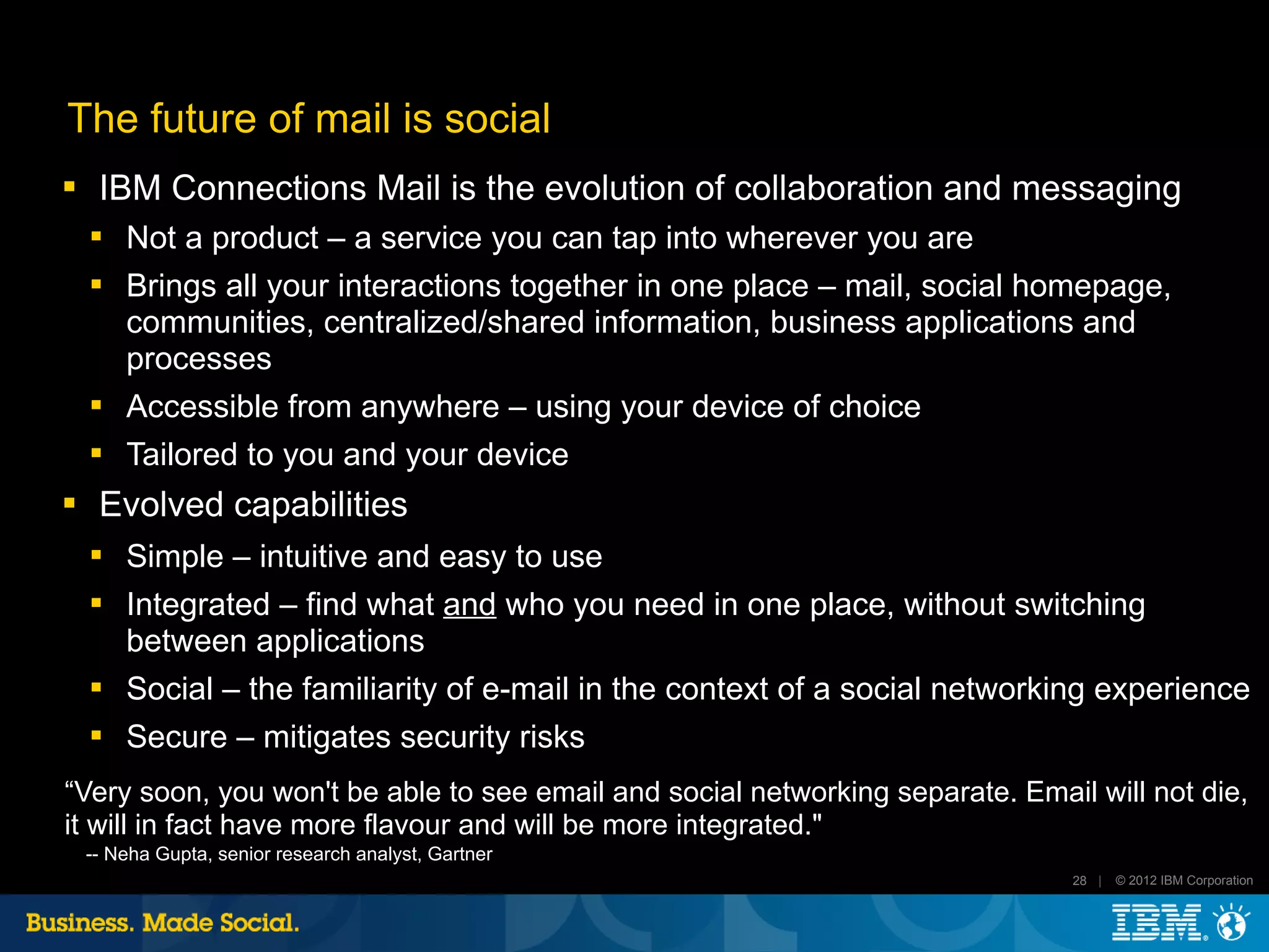 The future of mail is social
    IBM Connections Mail is the evolution of collaboration and messaging
    
        Not a product – a service you can tap into wherever you are
    
        Brings all your interactions together in one place – mail, social homepage,
        communities, centralized/shared information, business applications and
        processes
       Accessible from anywhere – using your device of choice
       Tailored to you and your device
    Evolved capabilities
       Simple – intuitive and easy to use
       Integrated – find what and who you need in one place, without switching
        between applications
    
        Social – the familiarity of e-mail in the context of a social networking experience
    
        Secure – mitigates security risks
“Very soon, you won't be able to see email and social networking separate. Email will not die,
it will in fact have more flavour and will be more integrated."
    -- Neha Gupta, senior research analyst, Gartner
                                                                                28 |   © 2012 IBM Corporation
 