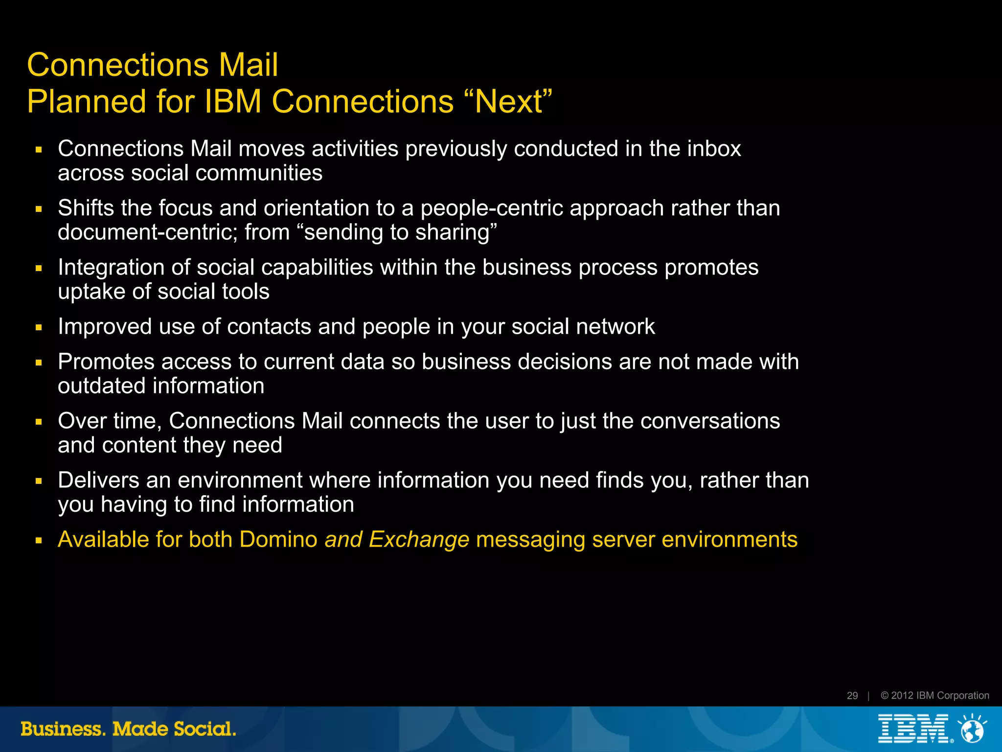 Connections Mail
Planned for IBM Connections “Next”
■   Connections Mail moves activities previously conducted in the inbox
    across social communities
■   Shifts the focus and orientation to a people-centric approach rather than
    document-centric; from “sending to sharing”
■   Integration of social capabilities within the business process promotes
    uptake of social tools
■   Improved use of contacts and people in your social network
■   Promotes access to current data so business decisions are not made with
    outdated information
■   Over time, Connections Mail connects the user to just the conversations
    and content they need
■   Delivers an environment where information you need finds you, rather than
    you having to find information
■   Available for both Domino and Exchange messaging server environments




                                                                                29 |   © 2012 IBM Corporation
 