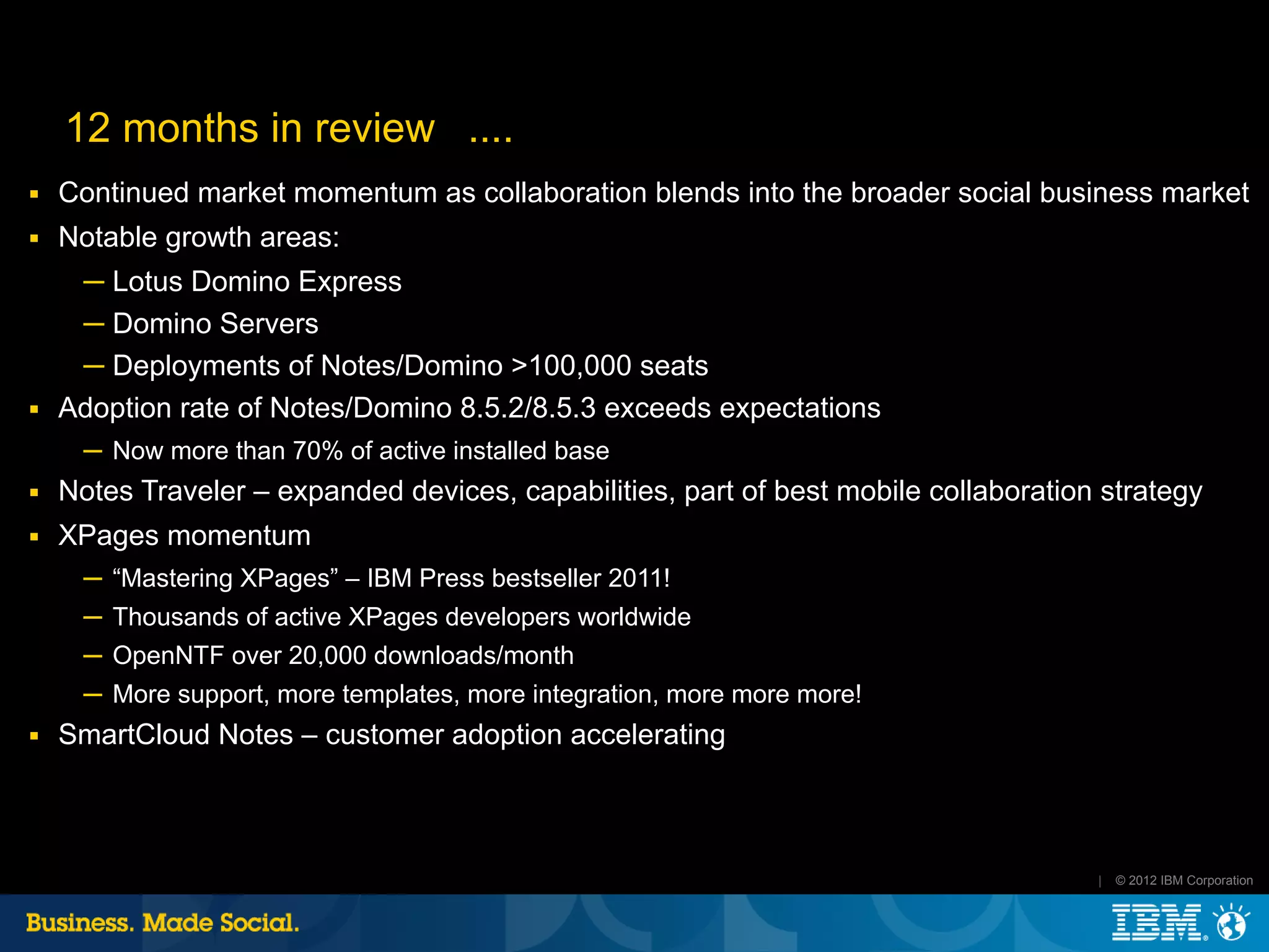 12 months in review ....
■   Continued market momentum as collaboration blends into the broader social business market
■   Notable growth areas:
     ─ Lotus Domino Express
     ─ Domino Servers
     ─ Deployments of Notes/Domino >100,000 seats
■   Adoption rate of Notes/Domino 8.5.2/8.5.3 exceeds expectations
      ─ Now more than 70% of active installed base
■   Notes Traveler – expanded devices, capabilities, part of best mobile collaboration strategy
■   XPages momentum
      ─ “Mastering XPages” – IBM Press bestseller 2011!
      ─ Thousands of active XPages developers worldwide
      ─ OpenNTF over 20,000 downloads/month
      ─ More support, more templates, more integration, more more more!
■   SmartCloud Notes – customer adoption accelerating



                                                                                      |   © 2012 IBM Corporation
 
