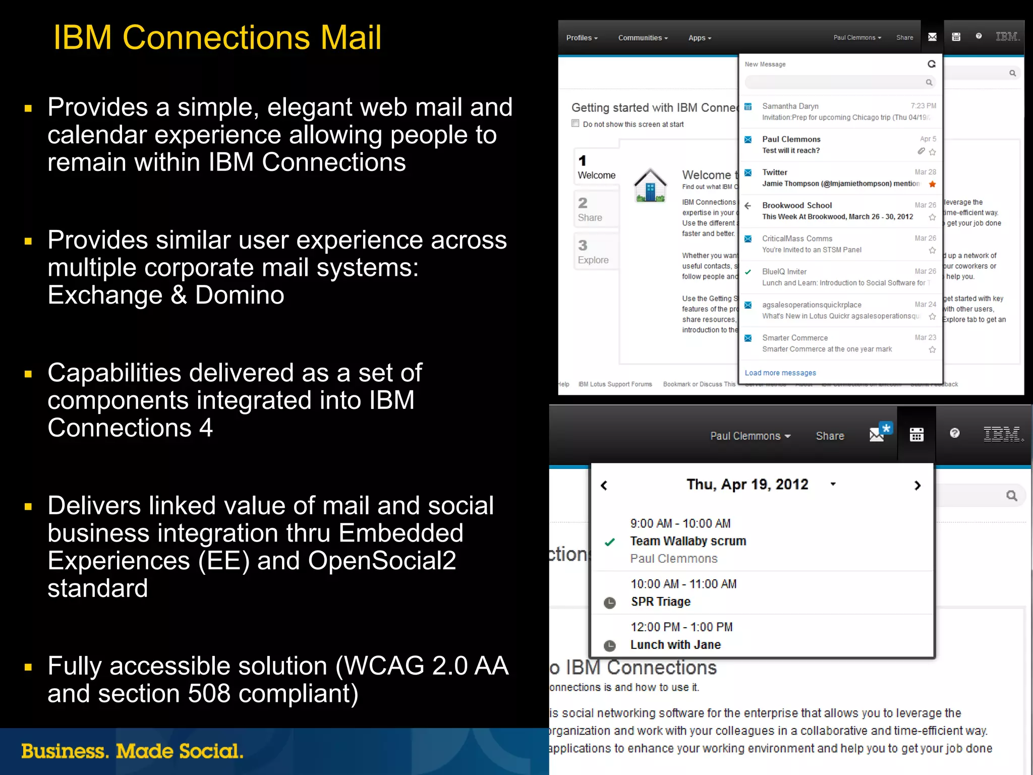 IBM Connections Mail
■   Provides a simple, elegant web mail and
    calendar experience allowing people to
    remain within IBM Connections

■   Provides similar user experience across
    multiple corporate mail systems:
    Exchange & Domino

■   Capabilities delivered as a set of
    components integrated into IBM
    Connections 4

■   Delivers linked value of mail and social
    business integration thru Embedded
    Experiences (EE) and OpenSocial2
    standard

■   Fully accessible solution (WCAG 2.0 AA
    and section 508 compliant)
                                               30 |   © 2012 IBM Corporation
 