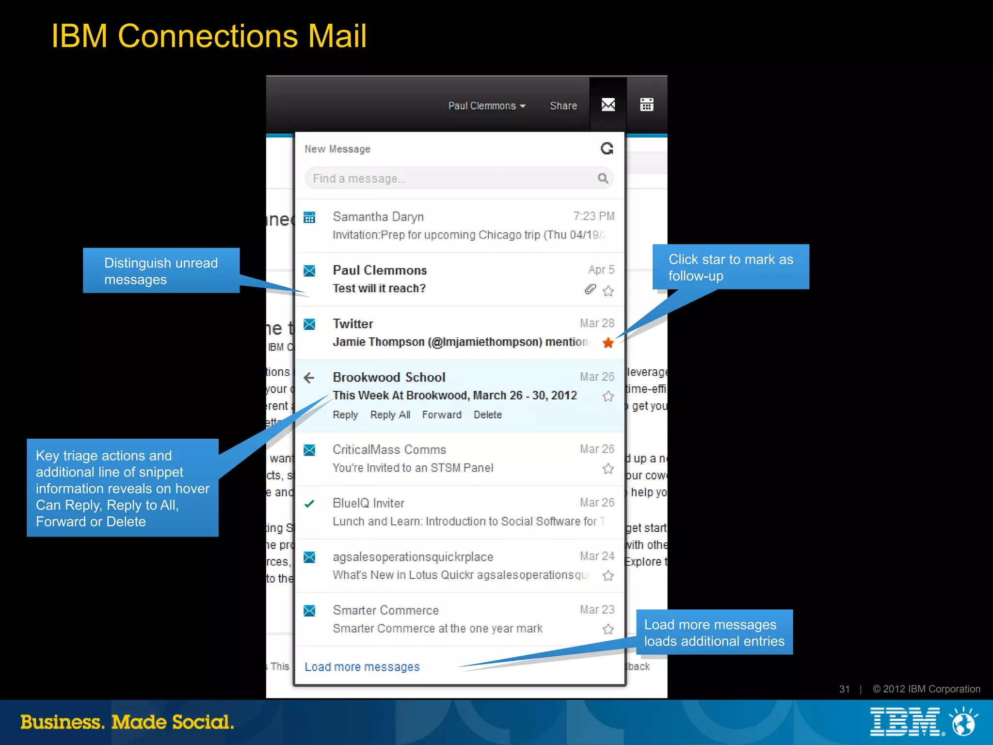 IBM Connections Mail




           Distinguish unread       Click star to mark as
           messages                 follow-up




Key triage actions and
additional line of snippet
information reveals on hover
Can Reply, Reply to All,
Forward or Delete




                                Load more messages
                                loads additional entries


                                                            31 |   © 2012 IBM Corporation
 