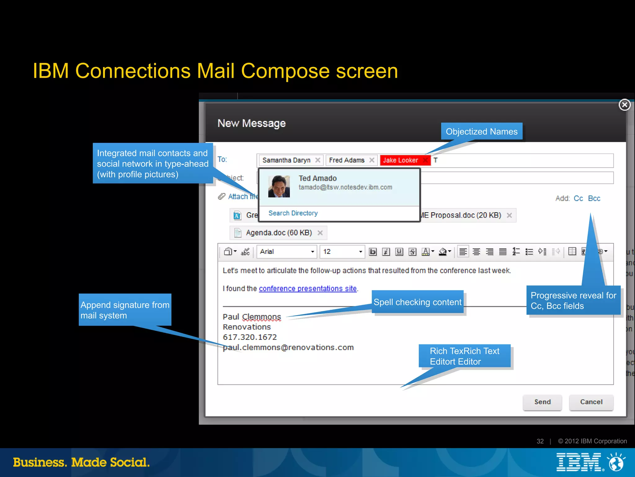 IBM Connections Mail Compose screen

                                                        Objectized Names

       Integrated mail contacts and
       social network in type-ahead
       (with profile pictures)




                                                                           Progressive reveal for
    Append signature from             Spell checking content               Cc, Bcc fields
    mail system



                                                    Rich TexRich Text
                                                    Editort Editor




                                                                            32 |   © 2012 IBM Corporation
 