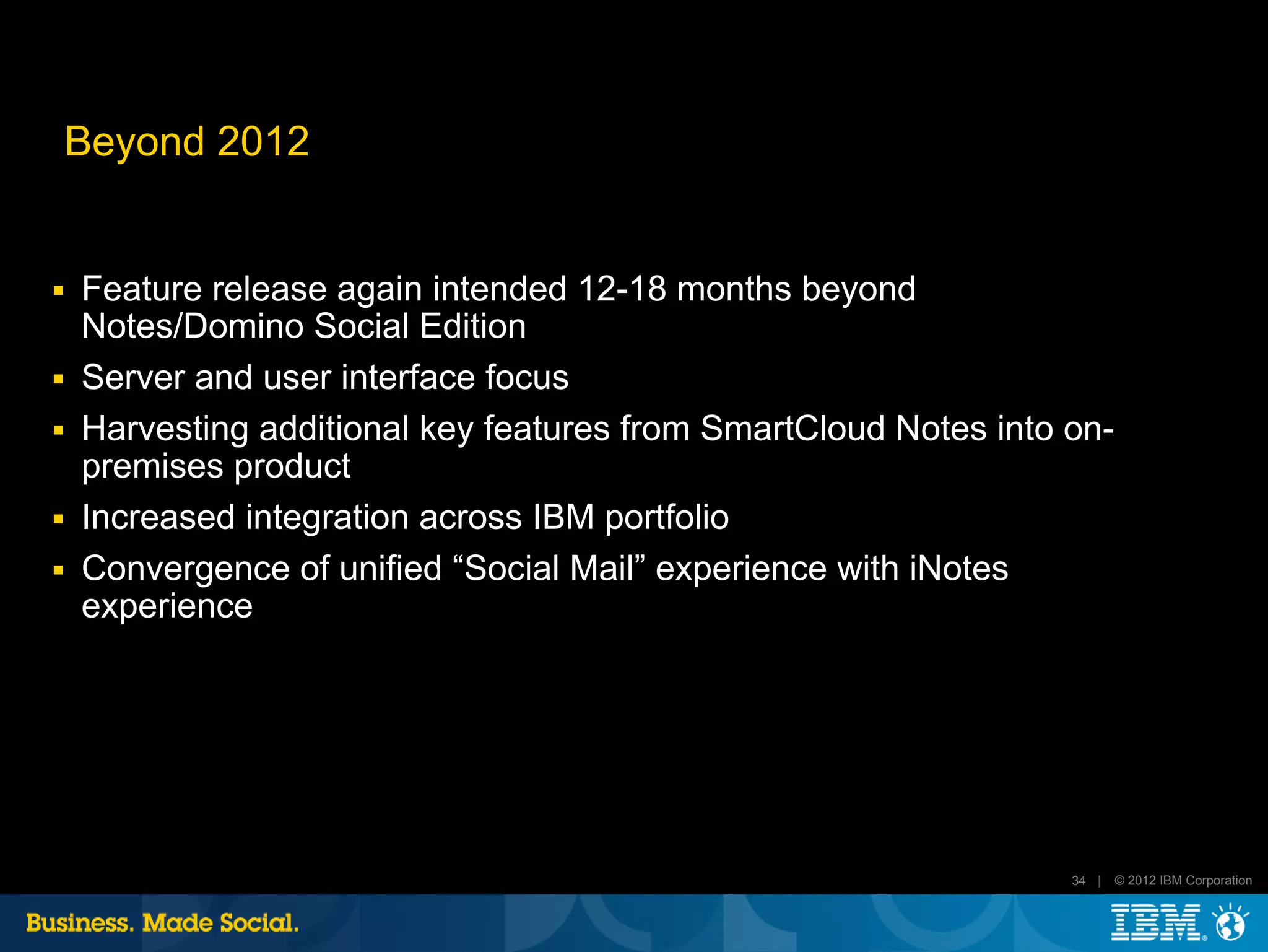 Beyond 2012


■   Feature release again intended 12-18 months beyond
    Notes/Domino Social Edition
■   Server and user interface focus
■   Harvesting additional key features from SmartCloud Notes into on-
    premises product
■   Increased integration across IBM portfolio
■   Convergence of unified “Social Mail” experience with iNotes
    experience




                                                                  34 |   © 2012 IBM Corporation
 