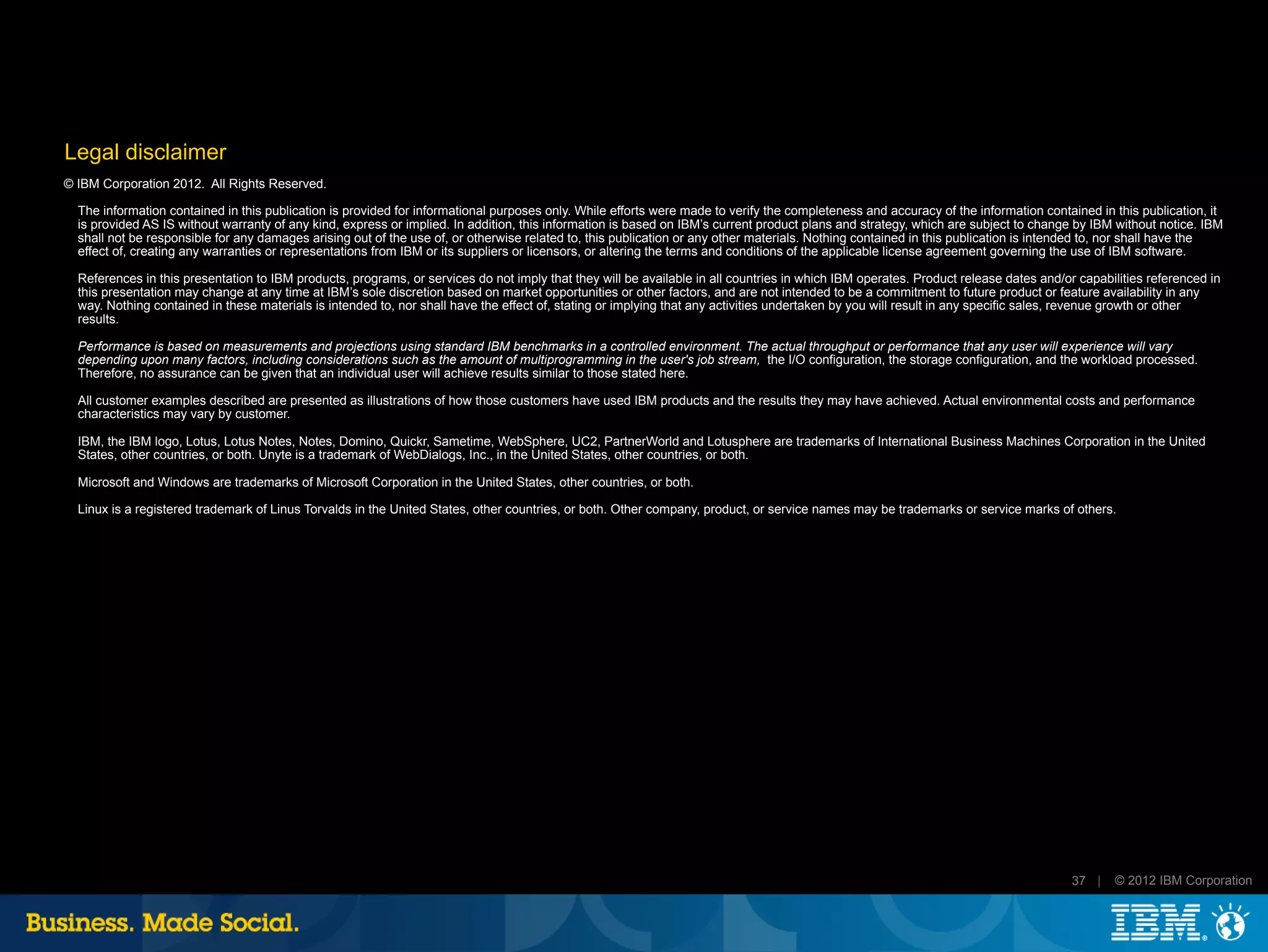 Legal disclaimer
© IBM Corporation 2012. All Rights Reserved.

  The information contained in this publication is provided for informational purposes only. While efforts were made to verify the completeness and accuracy of the information contained in this publication, it
  is provided AS IS without warranty of any kind, express or implied. In addition, this information is based on IBM’s current product plans and strategy, which are subject to change by IBM without notice. IBM
  shall not be responsible for any damages arising out of the use of, or otherwise related to, this publication or any other materials. Nothing contained in this publication is intended to, nor shall have the
  effect of, creating any warranties or representations from IBM or its suppliers or licensors, or altering the terms and conditions of the applicable license agreement governing the use of IBM software.

  References in this presentation to IBM products, programs, or services do not imply that they will be available in all countries in which IBM operates. Product release dates and/or capabilities referenced in
  this presentation may change at any time at IBM’s sole discretion based on market opportunities or other factors, and are not intended to be a commitment to future product or feature availability in any
  way. Nothing contained in these materials is intended to, nor shall have the effect of, stating or implying that any activities undertaken by you will result in any specific sales, revenue growth or other
  results.

  Performance is based on measurements and projections using standard IBM benchmarks in a controlled environment. The actual throughput or performance that any user will experience will vary
  depending upon many factors, including considerations such as the amount of multiprogramming in the user's job stream, the I/O configuration, the storage configuration, and the workload processed.
  Therefore, no assurance can be given that an individual user will achieve results similar to those stated here.

  All customer examples described are presented as illustrations of how those customers have used IBM products and the results they may have achieved. Actual environmental costs and performance
  characteristics may vary by customer.

  IBM, the IBM logo, Lotus, Lotus Notes, Notes, Domino, Quickr, Sametime, WebSphere, UC2, PartnerWorld and Lotusphere are trademarks of International Business Machines Corporation in the United
  States, other countries, or both. Unyte is a trademark of WebDialogs, Inc., in the United States, other countries, or both.

  Microsoft and Windows are trademarks of Microsoft Corporation in the United States, other countries, or both.

  Linux is a registered trademark of Linus Torvalds in the United States, other countries, or both. Other company, product, or service names may be trademarks or service marks of others.




                                                                                                                                                                                      37 |   © 2012 IBM Corporation
 