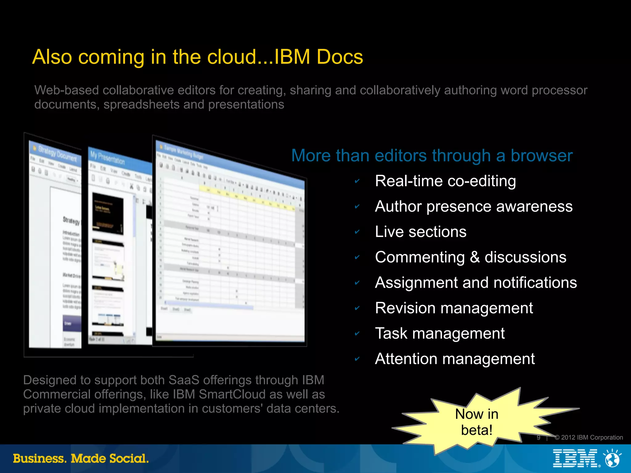 Also coming in the cloud...IBM Docs
 Web-based collaborative editors for creating, sharing and collaboratively authoring word processor
 documents, spreadsheets and presentations



                                               More than editors through a browser
                                                           ✔   Real-time co-editing
                                                           ✔   Author presence awareness
                                                           ✔   Live sections
                                                           ✔   Commenting & discussions
                                                           ✔   Assignment and notifications
                                                           ✔   Revision management
                                                           ✔   Task management
                                                           ✔   Attention management
Designed to support both SaaS offerings through IBM
Commercial offerings, like IBM SmartCloud as well as
private cloud implementation in customers' data centers.                   Now in
                                                                            beta!         9 |   © 2012 IBM Corporation
 