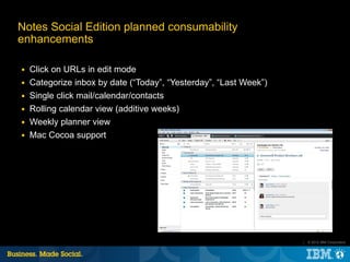 Notes Social Edition planned consumability
enhancements

■   Click on URLs in edit mode
■   Categorize inbox by date (“Today”, “Yesterday”, “Last Week”)
■   Single click mail/calendar/contacts
■   Rolling calendar view (additive weeks)
■   Weekly planner view
■   Mac Cocoa support




                                                                   |   © 2012 IBM Corporation
 