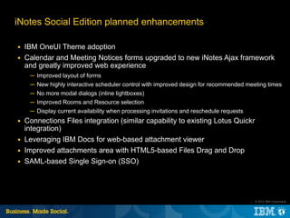iNotes Social Edition planned enhancements

■   IBM OneUI Theme adoption
■   Calendar and Meeting Notices forms upgraded to new iNotes Ajax framework
    and greatly improved web experience
     ─ Improved layout of forms
     ─ New highly interactive scheduler control with improved design for recommended meeting times
     ─ No more modal dialogs (inline lightboxes)
     ─ Improved Rooms and Resource selection
     ─ Display current availability when processing invitations and reschedule requests
■   Connections Files integration (similar capability to existing Lotus Quickr
    integration)
■   Leveraging IBM Docs for web-based attachment viewer
■   Improved attachments area with HTML5-based Files Drag and Drop
■   SAML-based Single Sign-on (SSO)




                                                                                          |   © 2012 IBM Corporation
 