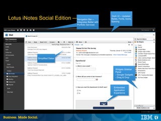 Dark UI – Updated
Lotus iNotes Social Edition —Navigation Bar –
                              Mail                           Styles, Fonts, Icons,
                                                             Spacing
                                    Integrates Better with
                                    Portfolio Services




               Simplified Dates



                                                                 Widgets Sidebar
                                                                 Panel
                                                                 - Google Gadgets
                                                                 - Drag & Drop



                                                               Embedded
                                                               Application
                                                               Experience




                                                                                     |   © 2012 IBM Corporation
 
