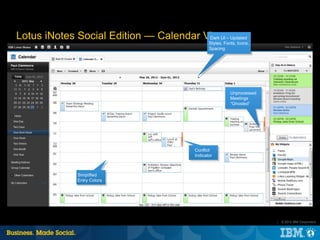 Lotus iNotes Social Edition — Calendar View – Updated
                                        Dark UI
                                                Styles, Fonts, Icons,
                                                Spacing




                                                           Unprocessed
                                                           Meetings
                                                           “Ghosted”




                                         Conflict
                                         Indicator



              Simplified
              Entry Colors




                                                                         |   © 2012 IBM Corporation
 