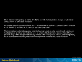 IBM’s statements regarding its plans, directions, and intent are subject to change or withdrawal
without notice at IBM’s sole discretion.

Information regarding potential future products is intended to outline our general product direction
and it should not be relied on in making a purchasing decision.

The information mentioned regarding potential future products is not a commitment, promise, or
legal obligation to deliver any material, code or functionality. Information about potential future
products may not be incorporated into any contract. The development, release, and timing of any
future features or functionality described for our products remains at our sole discretion.




                                                                                            2 |   © 2012 IBM Corporation
 