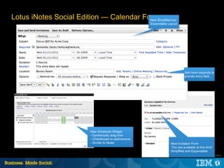 Lotus iNotes Social Edition — Calendar Forms but
                                         New Simplified
                                                       Expandable Layout




                                                                              Add room expands to
                                                                              provide entry field.




                          New Scheduler Widget
                          - Dynamically drag time
                          - Checkboxes to add/remove
                          - Similar to Notes                        New Invitation Form
                                                                    “You are available at this time“
                                                                    Simplified and Expandable
                                                                                     |   © 2012 IBM Corporation
 