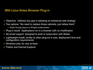 IBM Lotus Notes Browser Plug-in


■   Objective: Address key gap in adopting an enterprise web strategy
■   Two options: “No need to replace those cabinets, just reface them”
      ─ Either through plug-in or XPages modernization
■   Plug-in result: Applications run in a browser with no modification
■   No email support, designed to work in conjunction with iNotes
■   Lightweight install, similar to other plug-ins in size, deployment time and
    configuration requirements
■   Windows only, for now at least
■   Firefox and Internet Explorer




                                                                             22 |   © 2012 IBM Corporation
 