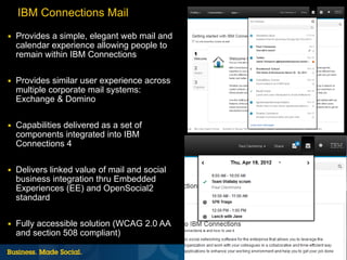 IBM Connections Mail
■   Provides a simple, elegant web mail and
    calendar experience allowing people to
    remain within IBM Connections

■   Provides similar user experience across
    multiple corporate mail systems:
    Exchange & Domino

■   Capabilities delivered as a set of
    components integrated into IBM
    Connections 4

■   Delivers linked value of mail and social
    business integration thru Embedded
    Experiences (EE) and OpenSocial2
    standard

■   Fully accessible solution (WCAG 2.0 AA
    and section 508 compliant)
                                               30 |   © 2012 IBM Corporation
 