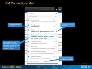IBM Connections Mail




           Distinguish unread       Click star to mark as
           messages                 follow-up




Key triage actions and
additional line of snippet
information reveals on hover
Can Reply, Reply to All,
Forward or Delete




                                Load more messages
                                loads additional entries


                                                            31 |   © 2012 IBM Corporation
 