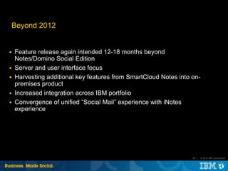 Beyond 2012


■   Feature release again intended 12-18 months beyond
    Notes/Domino Social Edition
■   Server and user interface focus
■   Harvesting additional key features from SmartCloud Notes into on-
    premises product
■   Increased integration across IBM portfolio
■   Convergence of unified “Social Mail” experience with iNotes
    experience




                                                                  34 |   © 2012 IBM Corporation
 
